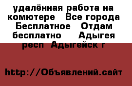 удалённая работа на комютере - Все города Бесплатное » Отдам бесплатно   . Адыгея респ.,Адыгейск г.